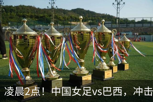 凌晨2点！中国女足vs巴西，冲击U17世界杯首个4强，传来2个好消息